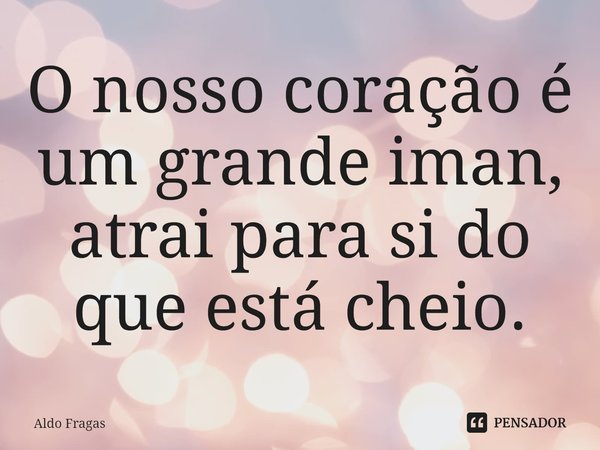 ⁠O nosso coração é um grande iman, atrai para si do que está cheio.... Frase de Aldo Fragas.