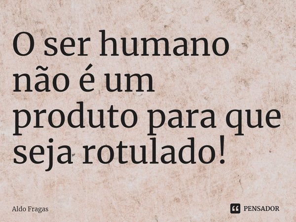 ⁠O ser humano não é um produto para que seja rotulado!... Frase de Aldo Fragas.