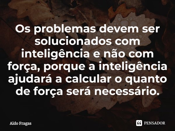 ⁠Os problemas devem ser solucionados com inteligência e não com força, porque a inteligência ajudará a calcular o quanto de força será necessário.... Frase de Aldo Fragas.