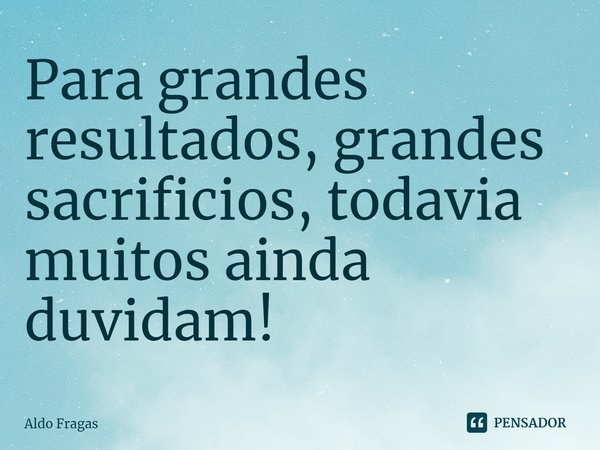 ⁠Para grandes resultados, grandes sacrificios, todavia muitos ainda duvidam!... Frase de Aldo Fragas.