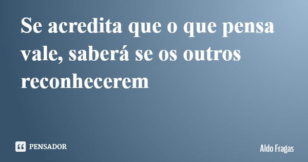 Se acredita que o que pensa vale, saberá se os outros reconhecerem... Frase de Aldo Fragas.