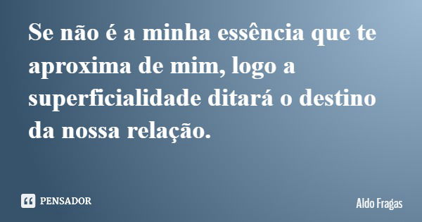 Se não é a minha essência que te aproxima de mim, logo a superficialidade ditará o destino da nossa relação.... Frase de Aldo Fragas.