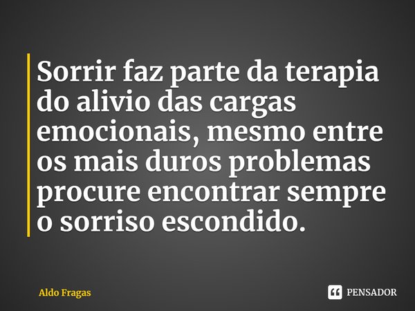 Sorrir faz parte da terapia do alivio das cargas emocionais, mesmo entre os mais duros problemas procure encontrar sempre o sorriso escondido.... Frase de Aldo Fragas.