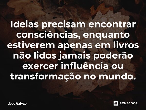 ⁠Ideias precisam encontrar consciências, enquanto estiverem apenas em livros não lidos jamais poderão exercer influência ou transformação no mundo.... Frase de Aldo Galvão.