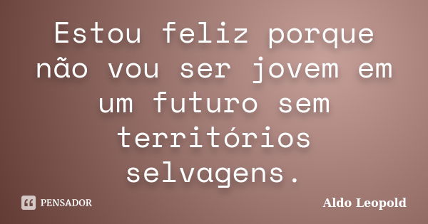 Estou feliz porque não vou ser jovem em um futuro sem territórios selvagens.... Frase de Aldo Leopold.