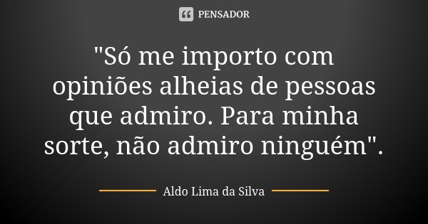 "Só me importo com opiniões alheias de pessoas que admiro. Para minha sorte, não admiro ninguém".... Frase de Aldo Lima da Silva.