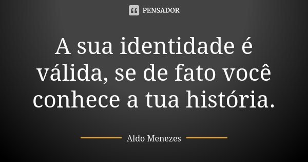 A sua identidade é válida, se de fato você conhece a tua história.... Frase de Aldo Menezes.