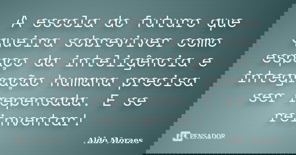 A escola do futuro que queira sobreviver como espaço da inteligência e integração humana precisa ser repensada. E se reinventar!... Frase de Aldo Moraes.