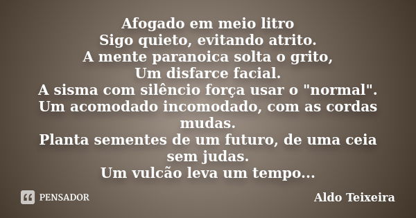 Afogado em meio litro Sigo quieto, evitando atrito. A mente paranoica solta o grito, Um disfarce facial. A sisma com silêncio força usar o "normal". U... Frase de Aldo Teixeira.