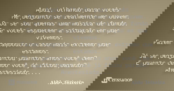 Aqui, olhando para vocês Me pergunto se realmente me ouvem. Ou se sou apenas uma música de fundo. Se vocês esquecem a situação em que vivemos. Fazem tampouco o ... Frase de Aldo Teixeira.