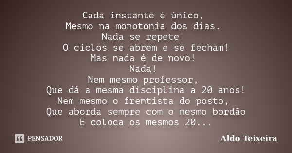 Cada instante é único, Mesmo na monotonia dos dias. Nada se repete! O ciclos se abrem e se fecham! Mas nada é de novo! Nada! Nem mesmo professor, Que dá a mesma... Frase de Aldo Teixeira.