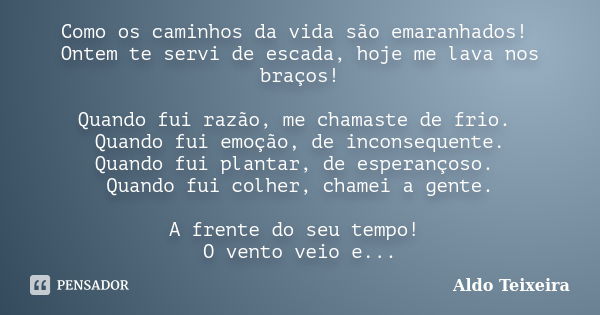 Como os caminhos da vida são emaranhados! Ontem te servi de escada, hoje me lava nos braços! Quando fui razão, me chamaste de frio. Quando fui emoção, de incons... Frase de Aldo Teixeira.