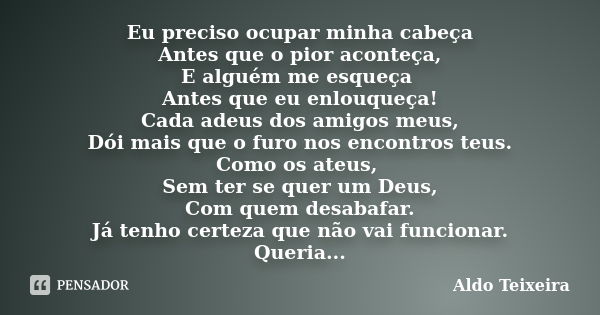 Eu preciso ocupar minha cabeça Antes que o pior aconteça, E alguém me esqueça Antes que eu enlouqueça! Cada adeus dos amigos meus, Dói mais que o furo nos encon... Frase de Aldo Teixeira.