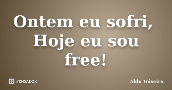 Ontem eu sofri, Hoje eu sou free!... Frase de Aldo Teixeira.