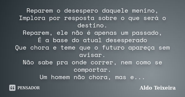 Reparem o desespero daquele menino, Implora por resposta sobre o que será o destino. Reparem, ele não é apenas um passado, É a base do atual desesperado Que cho... Frase de Aldo Teixeira.