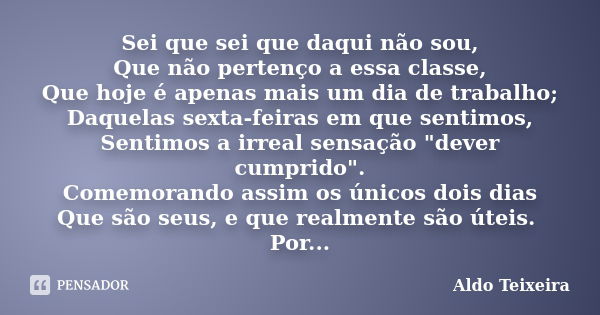 Sei que sei que daqui não sou, Que não pertenço a essa classe, Que hoje é apenas mais um dia de trabalho; Daquelas sexta-feiras em que sentimos, Sentimos a irre... Frase de Aldo Teixeira.