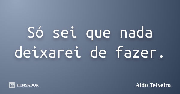 Só sei que nada deixarei de fazer.... Frase de Aldo Teixeira.