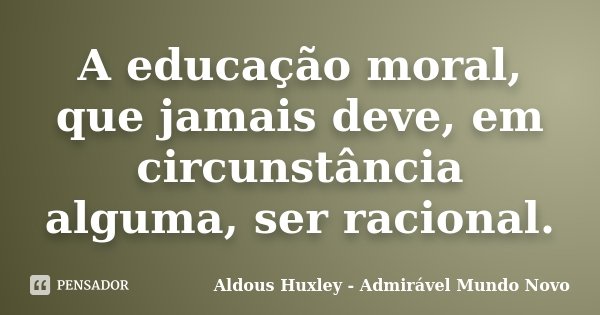 A educação moral, que jamais deve, em circunstância alguma, ser racional.... Frase de Aldous Huxley - Admirável Mundo Novo.