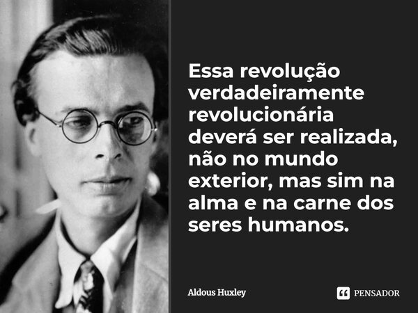 Essa revolução verdadeiramente revolucionária deverá ser realizada, não no mundo exterior, mas sim na alma e na carne dos seres humanos.... Frase de Aldous Huxley.