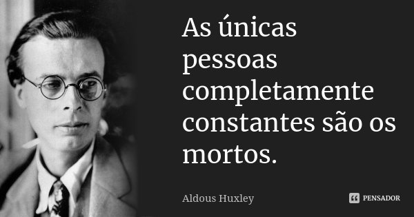 As únicas pessoas completamente constantes são os mortos.... Frase de Aldous Huxley.