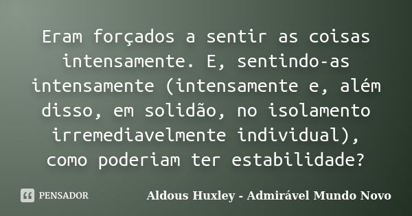 Eram forçados a sentir as coisas intensamente. E, sentindo-as intensamente (intensamente e, além disso, em solidão, no isolamento irremediavelmente individual),... Frase de Aldous Huxley - Admirável Mundo Novo.