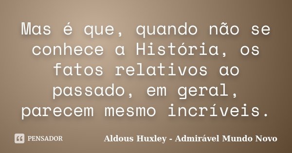 Mas é que, quando não se conhece a História, os fatos relativos ao passado, em geral, parecem mesmo incríveis.... Frase de Aldous Huxley - Admirável Mundo Novo.