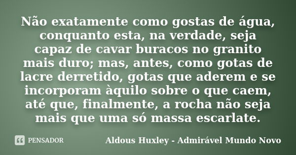 Não exatamente como gostas de água, conquanto esta, na verdade, seja capaz de cavar buracos no granito mais duro; mas, antes, como gotas de lacre derretido, got... Frase de Aldous Huxley - Admirável Mundo Novo.