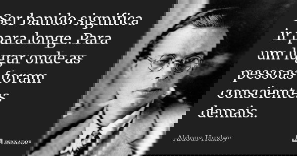 Ser banido significa ir para longe. Para um lugar onde as pessoas foram conscientes demais..... Frase de Aldous Huxley.