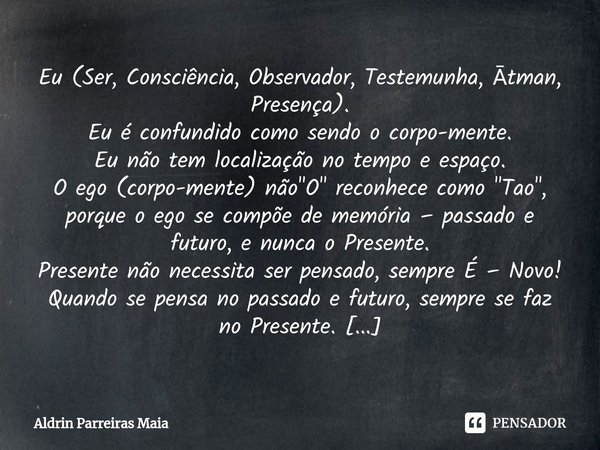 ⁠Eu (Ser, Consciência, Observador, Testemunha, Ātman, Presença).
Eu é confundido como sendo o corpo-mente.
Eu não tem localização no tempo e espaço.
O ego (cor... Frase de Aldrin Parreiras Maia.