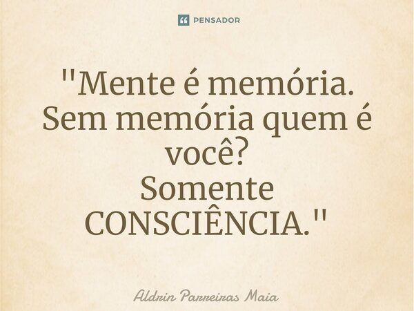 "Mente é memória. Sem memória quem é você? Somente CONSCIÊNCIA."... Frase de Aldrin Parreiras Maia.
