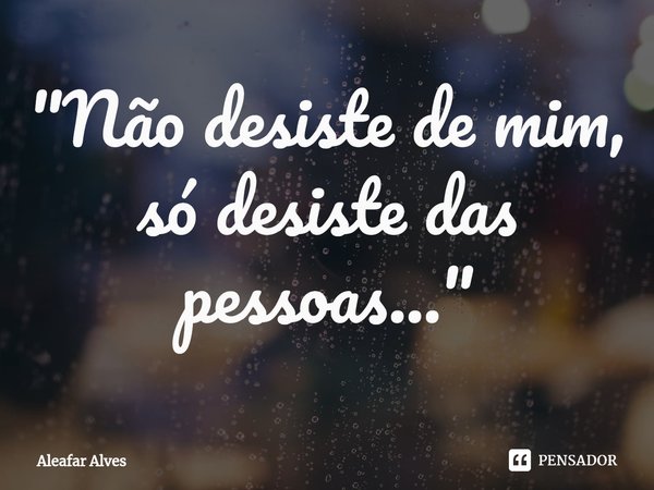 "⁠Não desiste de mim, só desiste das pessoas..."... Frase de Aleafar Alves.