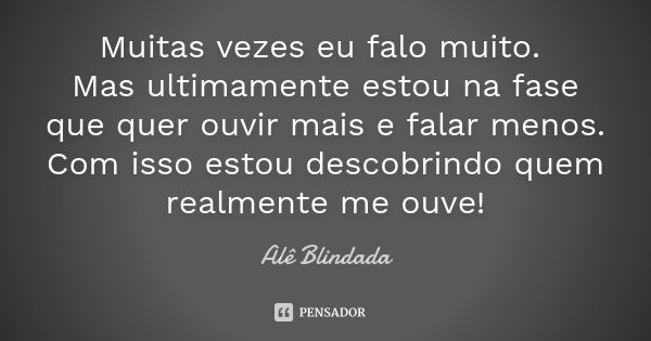 Muitas vezes eu falo muito. Mas ultimamente estou na fase que quer ouvir mais e falar menos. Com isso estou descobrindo quem realmente me ouve!... Frase de Alê Blindada.