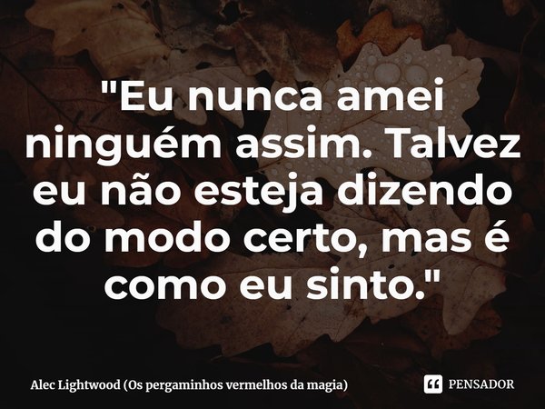 ⁠Eu nunca amei ninguém assim. Talvez eu não esteja dizendo do modo certo, mas é como eu sinto. (Alec Lightwood)... Frase de Os Pergaminhos Vermelhos da Magia.