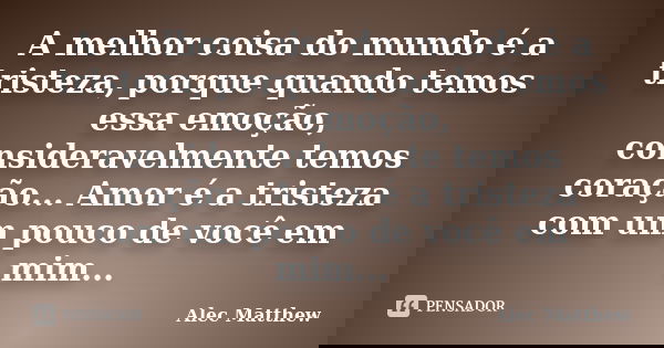 A melhor coisa do mundo é a tristeza, porque quando temos essa emoção, consideravelmente temos coração... Amor é a tristeza com um pouco de você em mim...... Frase de Alec Matthew.
