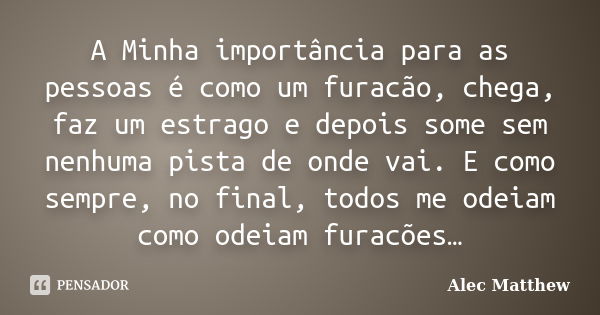 A Minha importância para as pessoas é como um furacão, chega, faz um estrago e depois some sem nenhuma pista de onde vai. E como sempre, no final, todos me odei... Frase de Alec Matthew.