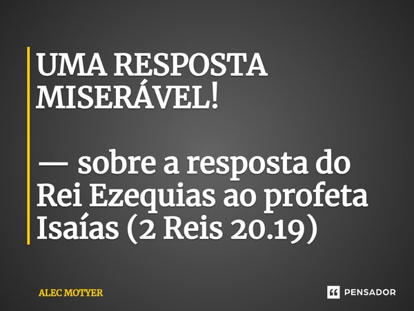 ⁠UMA RESPOSTA MISERÁVEL! — sobre a resposta do Rei Ezequias ao profeta Isaías (2 Reis 20.19)... Frase de ALEC MOTYER.