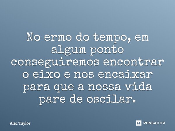 ⁠No ermo do tempo, em algum ponto conseguiremos encontrar o eixo e nos encaixar para que a nossa vida pare de oscilar.... Frase de Alec Taylor.