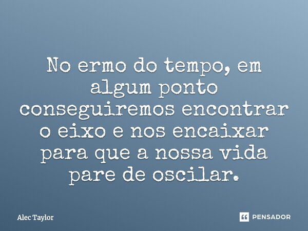 ⁠No ermo do tempo, em algum ponto conseguiremos encontrar o eixo e nos encaixar para que a nossa vida pare de oscilar.... Frase de Alec Taylor.