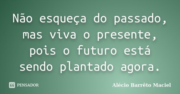 Não esqueça do passado, mas viva o presente, pois o futuro está sendo plantado agora.... Frase de Alécio Barrêto Maciel.
