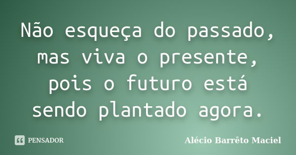 Não esqueça do passado, mas viva o presente, pois o futuro está sendo plantado agora.... Frase de Alécio Barrêto Maciel.