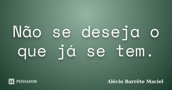 Não se deseja o que já se tem.... Frase de Alécio Barrêto Maciel.