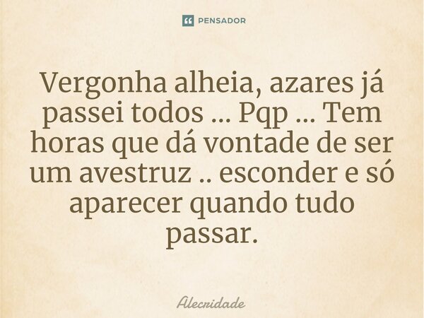 Vergonha alheia, azares já passei todos ... Pqp ... Tem horas que dá vontade de ser um avestruz .. esconder e só aparecer quando tudo passar.... Frase de Alecridade.