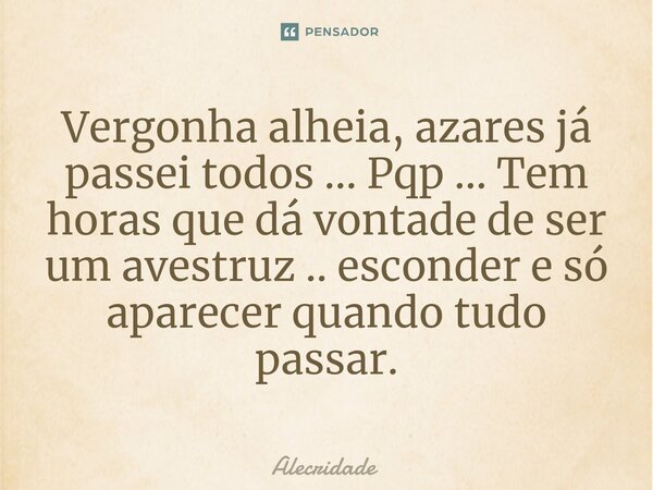 Vergonha alheia, azares já passei todos ... Pqp ... Tem horas que dá vontade de ser um avestruz .. esconder e só aparecer quando tudo passar.... Frase de Alecridade.