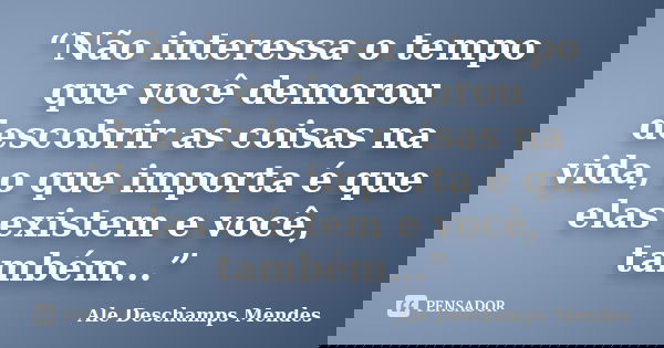 “Não interessa o tempo que você demorou descobrir as coisas na vida, o que importa é que elas existem e você, também...”... Frase de Ale Deschamps Mendes.