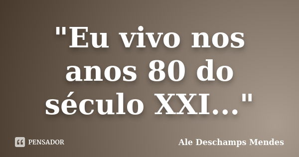 "Eu vivo nos anos 80 do século XXI..."... Frase de Ale Deschamps Mendes.