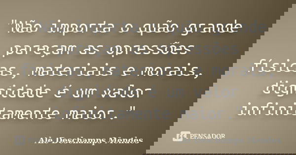 "Não importa o quão grande pareçam as opressões físicas, materiais e morais, dignidade é um valor infinitamente maior."... Frase de Ale Deschamps Mendes.