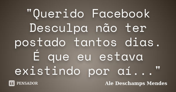 "Querido Facebook Desculpa não ter postado tantos dias. É que eu estava existindo por aí..."... Frase de Ale Deschamps Mendes.