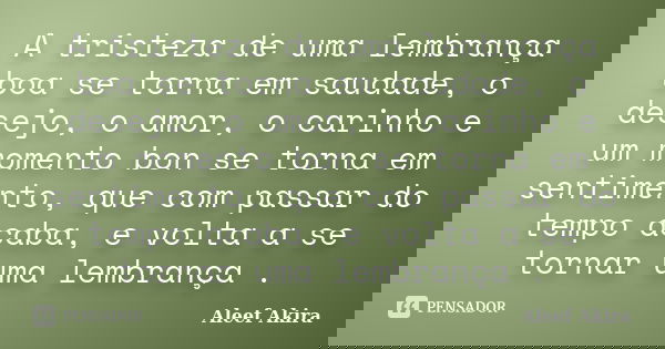 A tristeza de uma lembrança boa se torna em saudade, o desejo, o amor, o carinho e um momento bon se torna em sentimento, que com passar do tempo acaba, e volta... Frase de Aleef Akira.