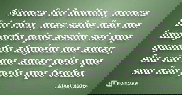 Nunca fui bonito, nunca fui rico, mas sabe não me importo pois assim sei que quando alguém me amar, ela vai me amar pelo que sou não pelo que tenho.... Frase de Aleef Akira.