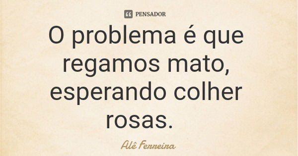 O problema é que regamos mato, esperando colher rosas.... Frase de Alê Ferreira.